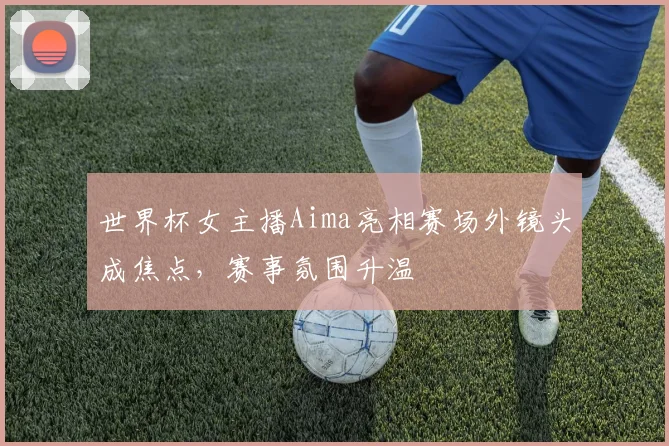 世界杯女主播Aima亮相赛场外镜头成焦点，赛事氛围升温