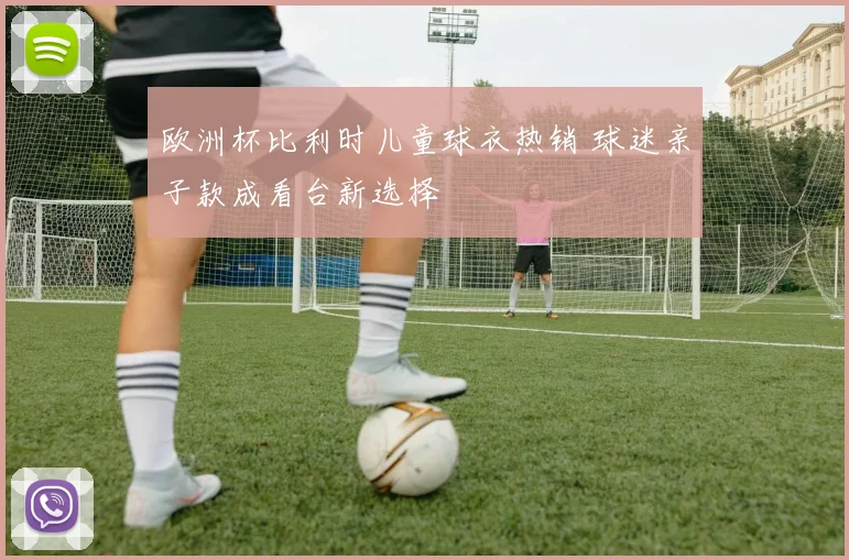 欧洲杯比利时儿童球衣热销 球迷亲子款成看台新选择