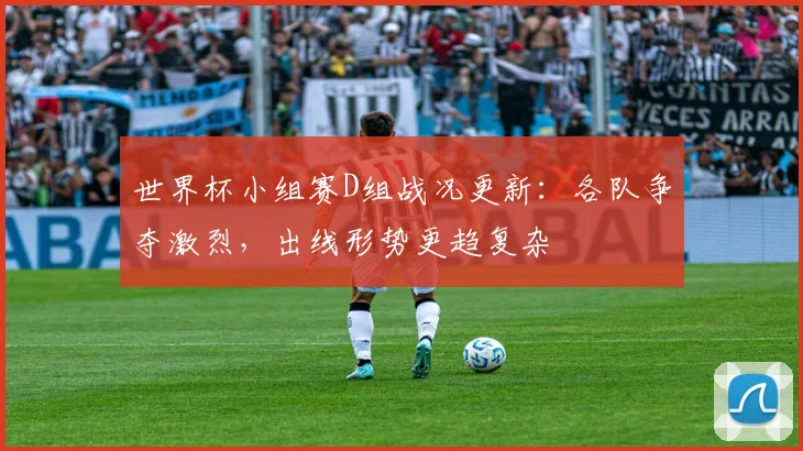 世界杯小组赛D组战况更新：各队争夺激烈，出线形势更趋复杂