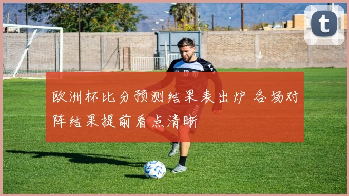 欧洲杯比分预测结果表出炉 各场对阵结果提前看点清晰