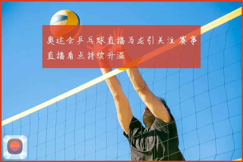 奥运会乒乓球直播马龙引关注 赛事直播看点持续升温
